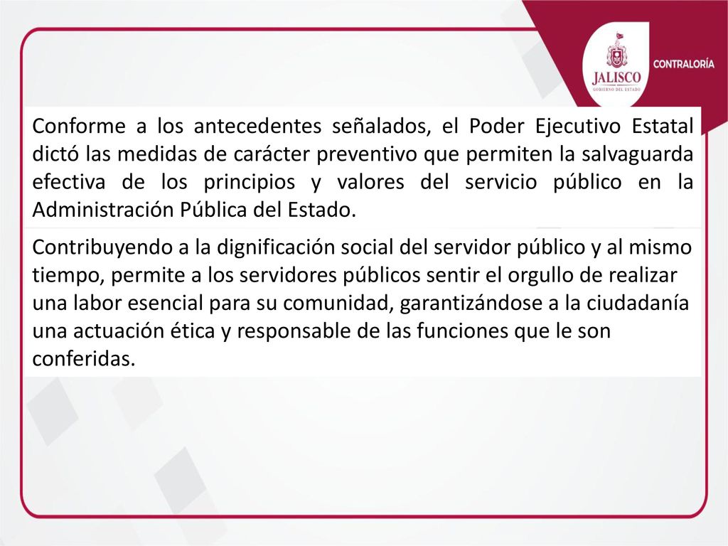 Conforme a los antecedentes señalados, el Poder Ejecutivo Estatal dictó las medidas de carácter preventivo que permiten la salvaguarda efectiva de los principios y valores del servicio público en la Administración Pública del Estado.