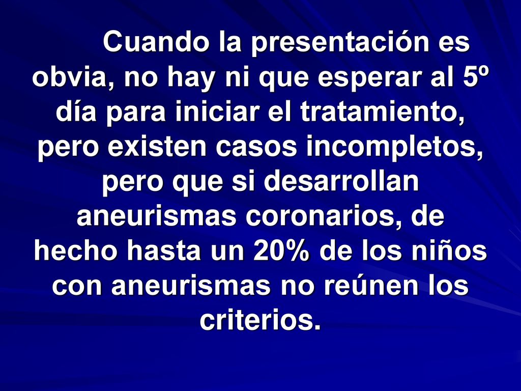 Cuando la presentación es obvia, no hay ni que esperar al 5º día para iniciar el tratamiento, pero existen casos incompletos, pero que si desarrollan aneurismas coronarios, de hecho hasta un 20% de los niños con aneurismas no reúnen los criterios.