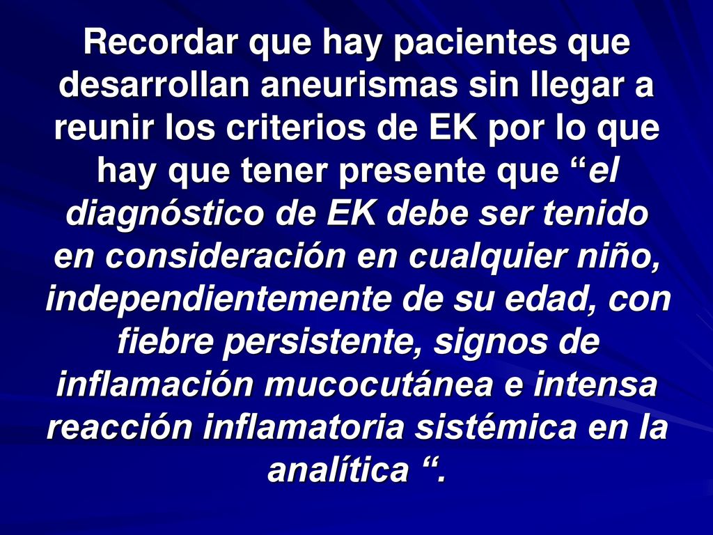 Recordar que hay pacientes que desarrollan aneurismas sin llegar a reunir los criterios de EK por lo que hay que tener presente que el diagnóstico de EK debe ser tenido en consideración en cualquier niño, independientemente de su edad, con fiebre persistente, signos de inflamación mucocutánea e intensa reacción inflamatoria sistémica en la analítica .