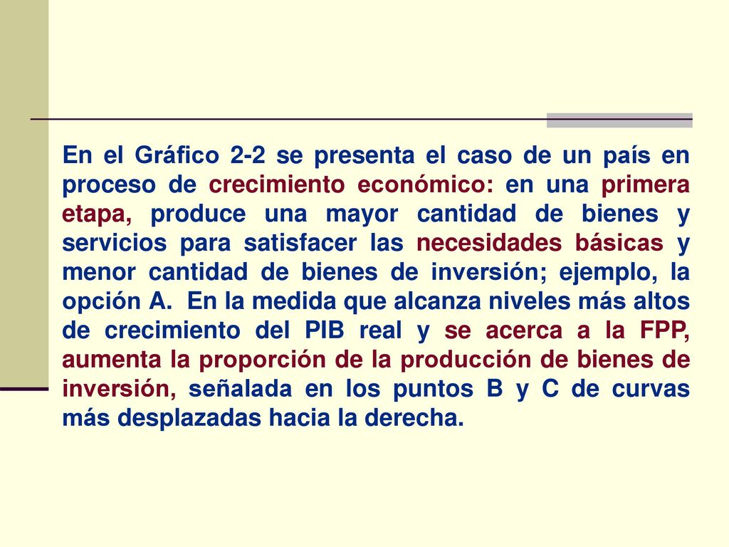 En el Gráfico 2-2 se presenta el caso de un país en proceso de crecimiento económico: en una primera etapa, produce una mayor cantidad de bienes y servicios para satisfacer las necesidades básicas y menor cantidad de bienes de inversión; ejemplo, la opción A.