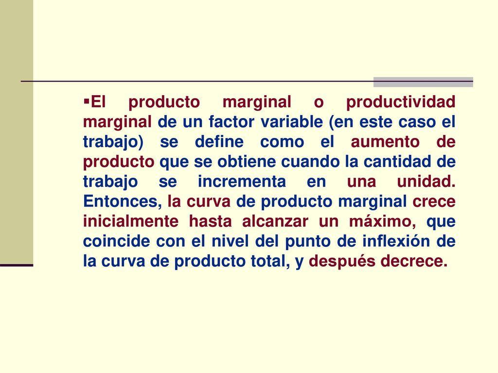 El producto marginal o productividad marginal de un factor variable (en este caso el trabajo) se define como el aumento de producto que se obtiene cuando la cantidad de trabajo se incrementa en una unidad.