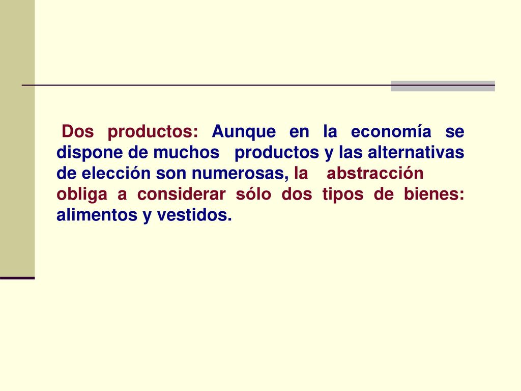 Dos productos: Aunque en la economía se dispone de muchos productos y las alternativas de elección son numerosas, la abstracción obliga a considerar sólo dos tipos de bienes: alimentos y vestidos.