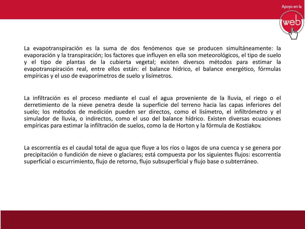 La evapotranspiración es la suma de dos fenómenos que se producen simultáneamente: la evaporación y la transpiración; los factores que influyen en ella son meteorológicos, el tipo de suelo y el tipo de plantas de la cubierta vegetal; existen diversos métodos para estimar la evapotranspiración real, entre ellos están: el balance hídrico, el balance energético, fórmulas empíricas y el uso de evaporímetros de suelo y lisímetros.