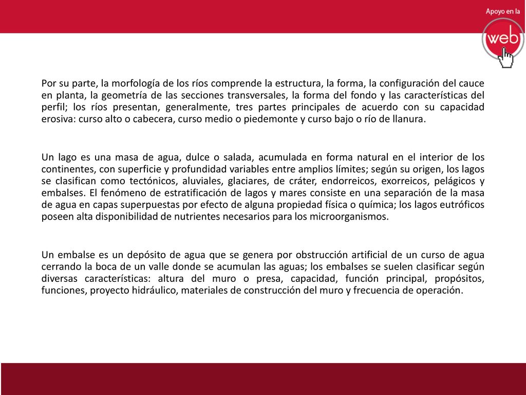 Por su parte, la morfología de los ríos comprende la estructura, la forma, la configuración del cauce en planta, la geometría de las secciones transversales, la forma del fondo y las características del perfil; los ríos presentan, generalmente, tres partes principales de acuerdo con su capacidad erosiva: curso alto o cabecera, curso medio o piedemonte y curso bajo o río de llanura.