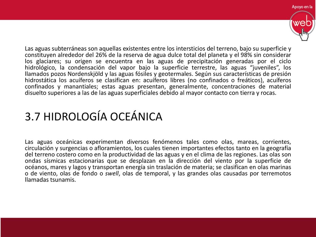 Las aguas subterráneas son aquellas existentes entre los intersticios del terreno, bajo su superficie y constituyen alrededor del 26% de la reserva de agua dulce total del planeta y el 98% sin considerar los glaciares; su origen se encuentra en las aguas de precipitación generadas por el ciclo hidrológico, la condensación del vapor bajo la superficie terrestre, las aguas juveniles , los llamados pozos Nordenskjöld y las aguas fósiles y geotermales. Según sus características de presión hidrostática los acuíferos se clasifican en: acuíferos libres (no confinados o freáticos), acuíferos confinados y manantiales; estas aguas presentan, generalmente, concentraciones de material disuelto superiores a las de las aguas superficiales debido al mayor contacto con tierra y rocas.
