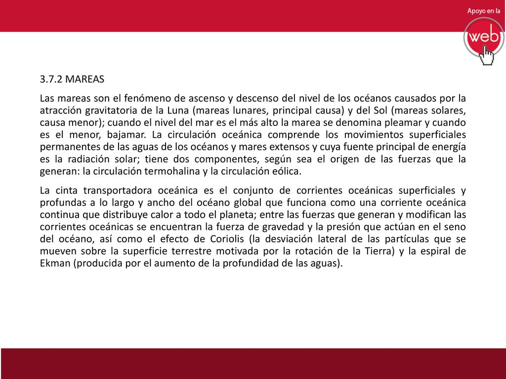 3.7.2 MAREAS Las mareas son el fenómeno de ascenso y descenso del nivel de los océanos causados por la atracción gravitatoria de la Luna (mareas lunares, principal causa) y del Sol (mareas solares, causa menor); cuando el nivel del mar es el más alto la marea se denomina pleamar y cuando es el menor, bajamar.