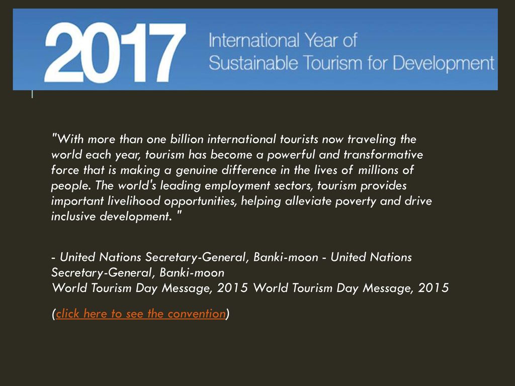 With more than one billion international tourists now traveling the world each year, tourism has become a powerful and transformative force that is making a genuine difference in the lives of millions of people. The world s leading employment sectors, tourism provides important livelihood opportunities, helping alleviate poverty and drive inclusive development.
