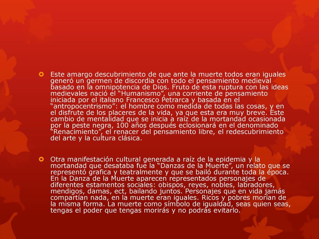 Este amargo descubrimiento de que ante la muerte todos eran iguales generó un germen de discordia con todo el pensamiento medieval basado en la omnipotencia de Dios. Fruto de esta ruptura con las ideas medievales nació el Humanismo , una corriente de pensamiento iniciada por el italiano Francesco Petrarca y basada en el antropocentrismo : el hombre como medida de todas las cosas, y en el disfrute de los placeres de la vida, ya que esta era muy breve. Este cambio de mentalidad que se inicia a raíz de la mortandad ocasionada por la peste negra, 100 años después eclosionará en el denominado Renacimiento , el renacer del pensamiento libre, el redescubrimiento del arte y la cultura clásica.