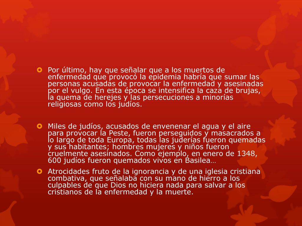 Por último, hay que señalar que a los muertos de enfermedad que provocó la epidemia habría que sumar las personas acusadas de provocar la enfermedad y asesinadas por el vulgo. En esta época se intensifica la caza de brujas, la quema de herejes y las persecuciones a minorías religiosas como los judíos.
