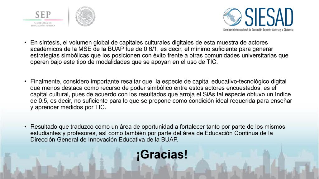 En síntesis, el volumen global de capitales culturales digitales de esta muestra de actores académicos de la MSE de la BUAP fue de 0.6/1, es decir, el mínimo suficiente para generar estrategias simbólicas que los posicionen con éxito frente a otras comunidades universitarias que operen bajo este tipo de modalidades que se apoyan en el uso de TIC.
