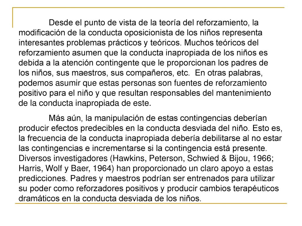 Desde el punto de vista de la teoría del reforzamiento, la modificación de la conducta oposicionista de los niños representa interesantes problemas prácticos y teóricos. Muchos teóricos del reforzamiento asumen que la conducta inapropiada de los niños es debida a la atención contingente que le proporcionan los padres de los niños, sus maestros, sus compañeros, etc. En otras palabras, podemos asumir que estas personas son fuentes de reforzamiento positivo para el niño y que resultan responsables del mantenimiento de la conducta inapropiada de este.