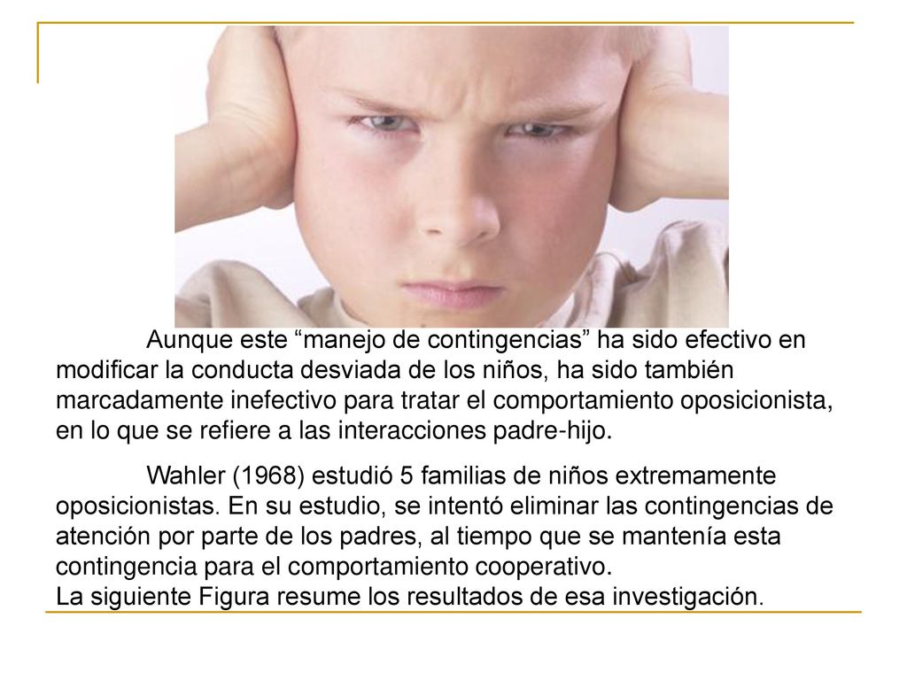 Aunque este manejo de contingencias ha sido efectivo en modificar la conducta desviada de los niños, ha sido también marcadamente inefectivo para tratar el comportamiento oposicionista, en lo que se refiere a las interacciones padre-hijo.