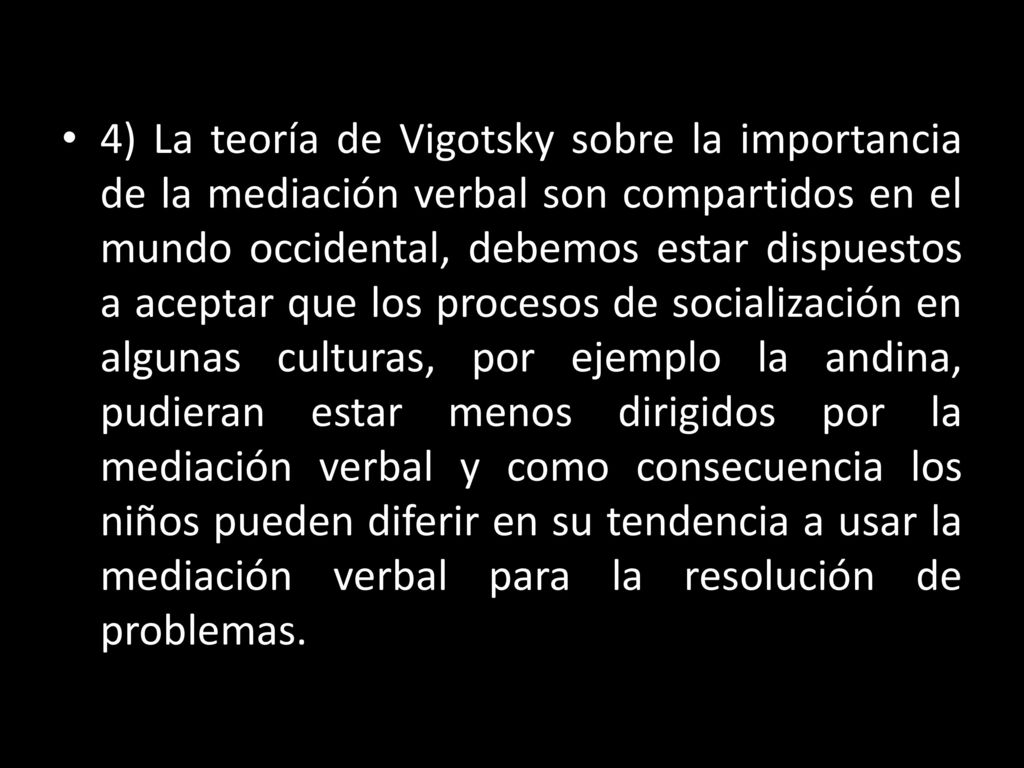 4) La teoría de Vigotsky sobre la importancia de la mediación verbal son compartidos en el mundo occidental, debemos estar dispuestos a aceptar que los procesos de socialización en algunas culturas, por ejemplo la andina, pudieran estar menos dirigidos por la mediación verbal y como consecuencia los niños pueden diferir en su tendencia a usar la mediación verbal para la resolución de problemas.