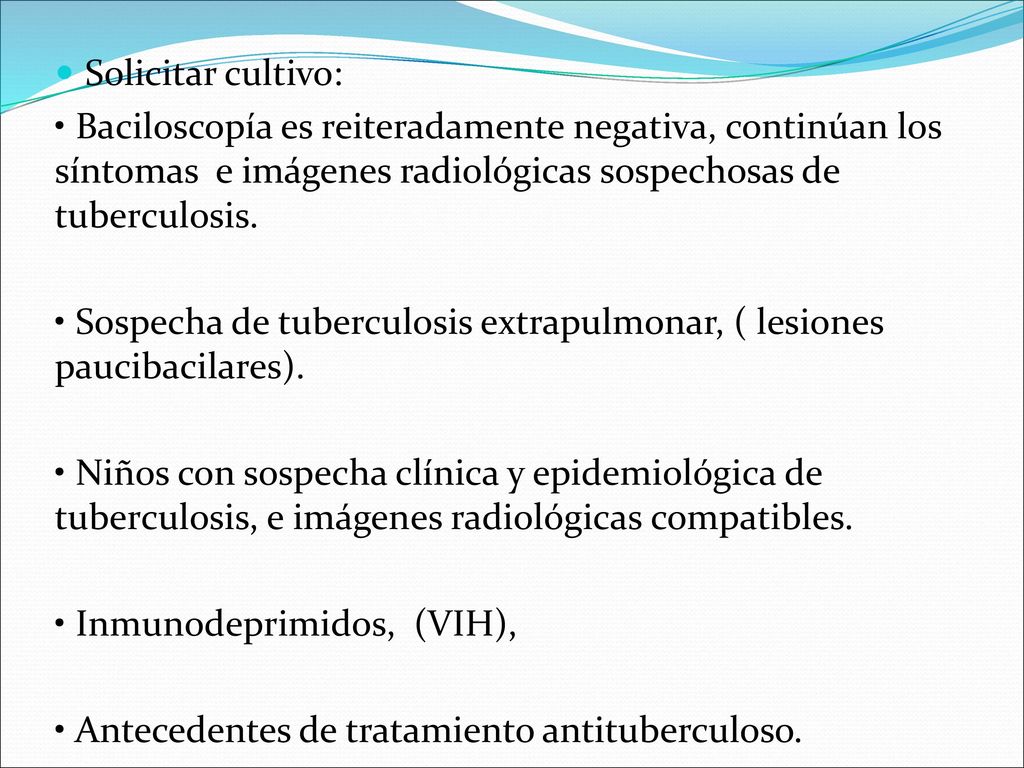 Solicitar cultivo: • Baciloscopía es reiteradamente negativa, continúan los síntomas e imágenes radiológicas sospechosas de tuberculosis.