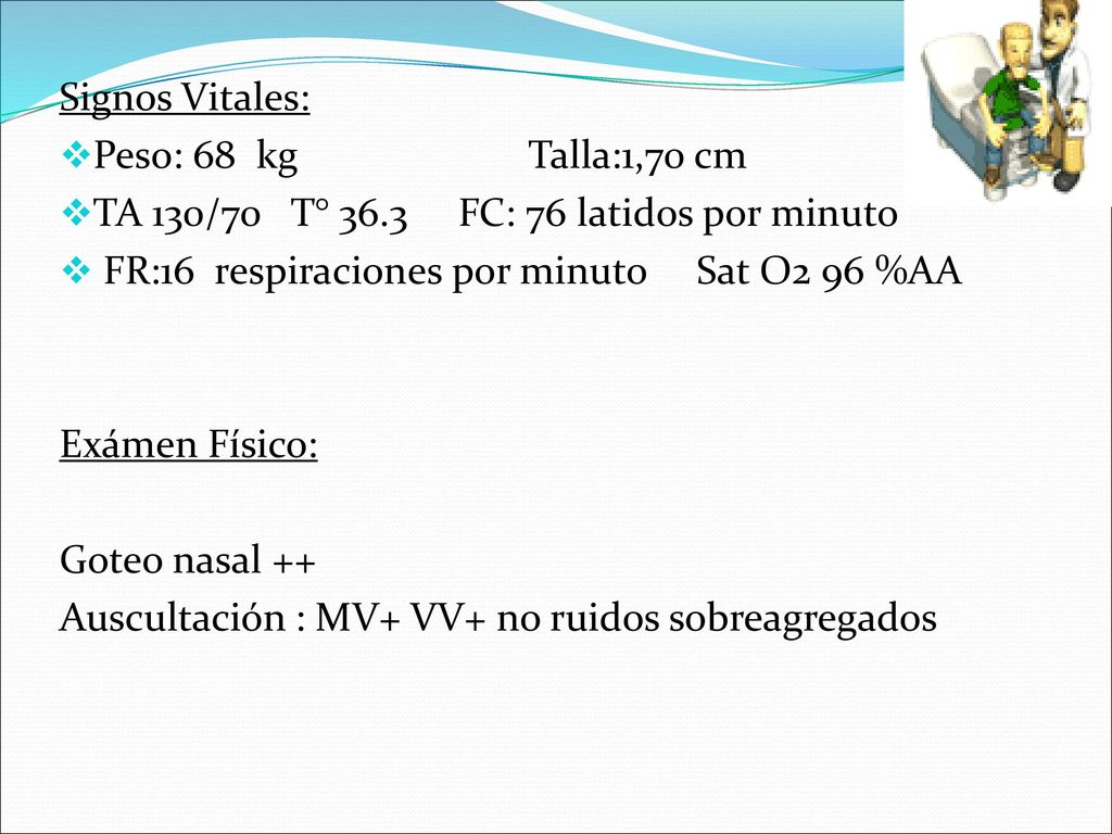 Signos Vitales: Peso: 68 kg Talla:1,70 cm. TA 130/70 T° 36.3 FC: 76 latidos por minuto.