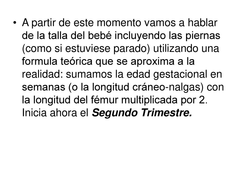 A partir de este momento vamos a hablar de la talla del bebé incluyendo las piernas (como si estuviese parado) utilizando una formula teórica que se aproxima a la realidad: sumamos la edad gestacional en semanas (o la longitud cráneo-nalgas) con la longitud del fémur multiplicada por 2.