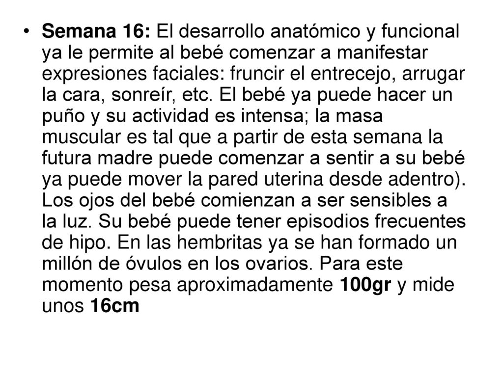 Semana 16: El desarrollo anatómico y funcional ya le permite al bebé comenzar a manifestar expresiones faciales: fruncir el entrecejo, arrugar la cara, sonreír, etc.