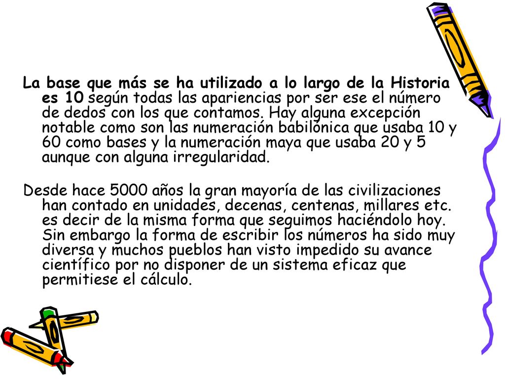 La base que más se ha utilizado a lo largo de la Historia es 10 según todas las apariencias por ser ese el número de dedos con los que contamos. Hay alguna excepción notable como son las numeración babilónica que usaba 10 y 60 como bases y la numeración maya que usaba 20 y 5 aunque con alguna irregularidad.