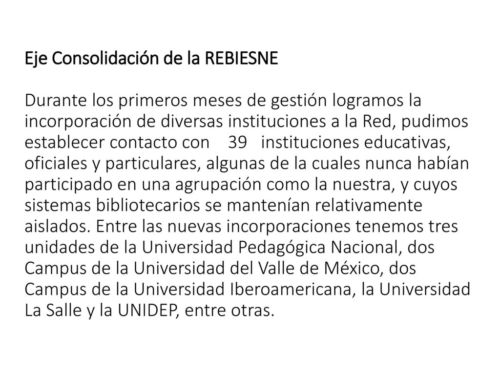 Eje Consolidación de la REBIESNE Durante los primeros meses de gestión logramos la incorporación de diversas instituciones a la Red, pudimos establecer contacto con 39 instituciones educativas, oficiales y particulares, algunas de la cuales nunca habían participado en una agrupación como la nuestra, y cuyos sistemas bibliotecarios se mantenían relativamente aislados.