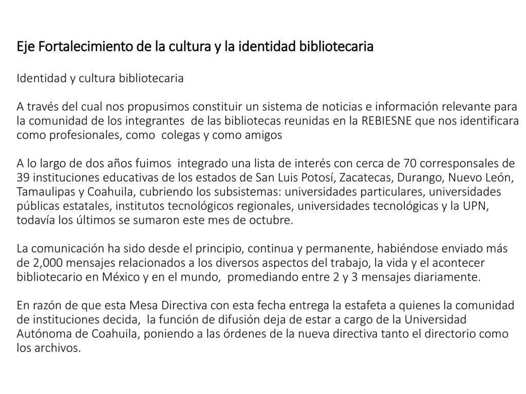 Eje Fortalecimiento de la cultura y la identidad bibliotecaria Identidad y cultura bibliotecaria A través del cual nos propusimos constituir un sistema de noticias e información relevante para la comunidad de los integrantes de las bibliotecas reunidas en la REBIESNE que nos identificara como profesionales, como colegas y como amigos A lo largo de dos años fuimos integrado una lista de interés con cerca de 70 corresponsales de 39 instituciones educativas de los estados de San Luis Potosí, Zacatecas, Durango, Nuevo León, Tamaulipas y Coahuila, cubriendo los subsistemas: universidades particulares, universidades públicas estatales, institutos tecnológicos regionales, universidades tecnológicas y la UPN, todavía los últimos se sumaron este mes de octubre.