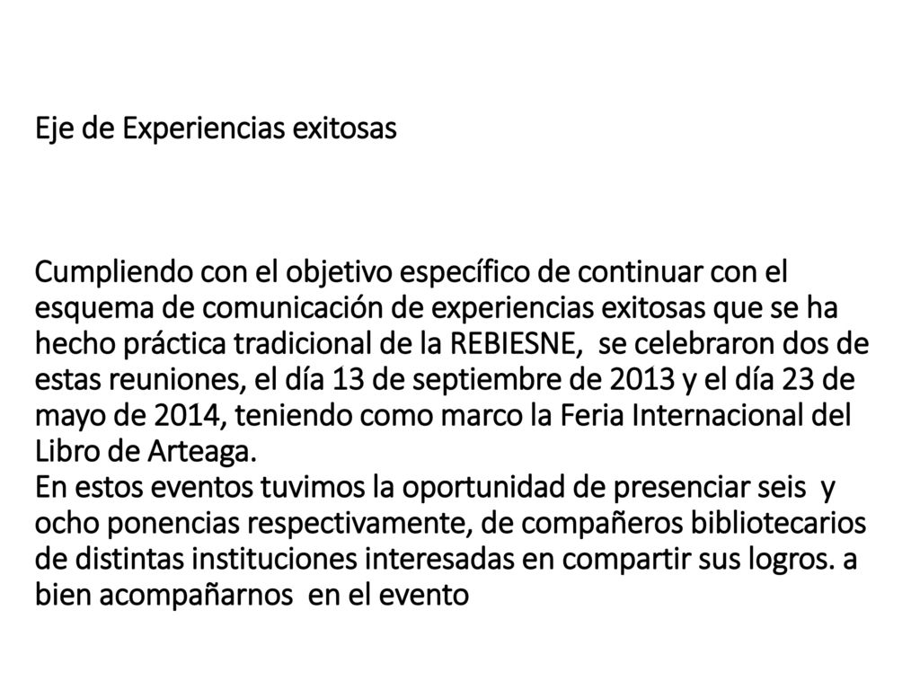 Eje de Experiencias exitosas Cumpliendo con el objetivo específico de continuar con el esquema de comunicación de experiencias exitosas que se ha hecho práctica tradicional de la REBIESNE, se celebraron dos de estas reuniones, el día 13 de septiembre de 2013 y el día 23 de mayo de 2014, teniendo como marco la Feria Internacional del Libro de Arteaga.