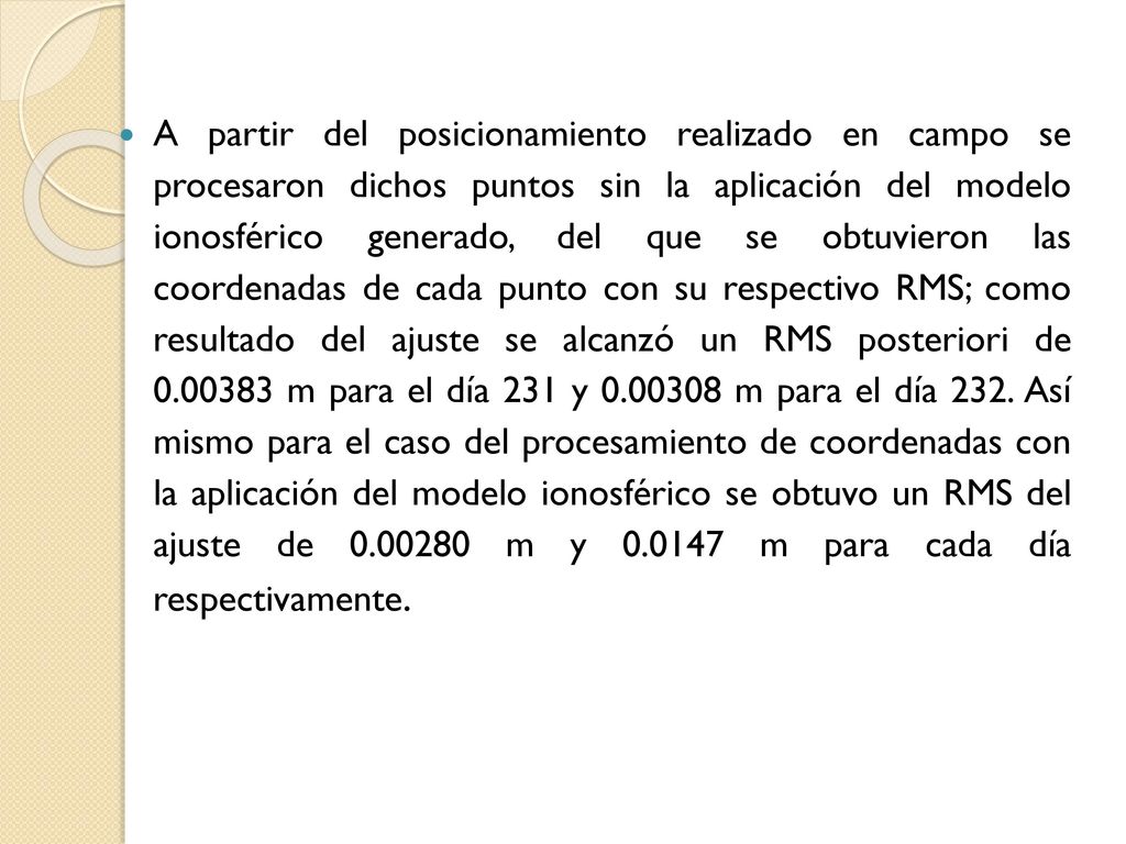 A partir del posicionamiento realizado en campo se procesaron dichos puntos sin la aplicación del modelo ionosférico generado, del que se obtuvieron las coordenadas de cada punto con su respectivo RMS; como resultado del ajuste se alcanzó un RMS posteriori de m para el día 231 y m para el día 232.
