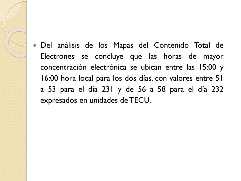 Del análisis de los Mapas del Contenido Total de Electrones se concluye que las horas de mayor concentración electrónica se ubican entre las 15:00 y 16:00 hora local para los dos días, con valores entre 51 a 53 para el día 231 y de 56 a 58 para el día 232 expresados en unidades de TECU.