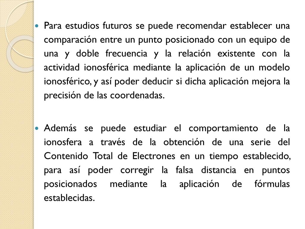 Para estudios futuros se puede recomendar establecer una comparación entre un punto posicionado con un equipo de una y doble frecuencia y la relación existente con la actividad ionosférica mediante la aplicación de un modelo ionosférico, y así poder deducir si dicha aplicación mejora la precisión de las coordenadas.