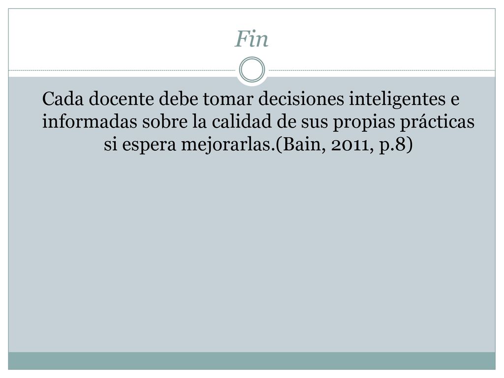 Fin Cada docente debe tomar decisiones inteligentes e informadas sobre la calidad de sus propias prácticas si espera mejorarlas.(Bain, 2011, p.8)
