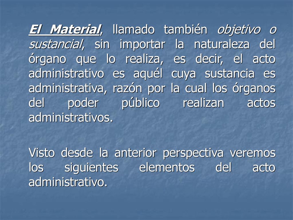 El Material, llamado también objetivo o sustancial, sin importar la naturaleza del órgano que lo realiza, es decir, el acto administrativo es aquél cuya sustancia es administrativa, razón por la cual los órganos del poder público realizan actos administrativos.