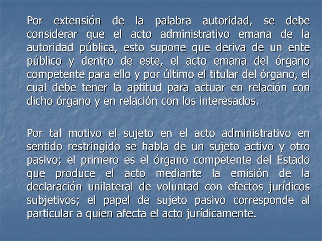 Por extensión de la palabra autoridad, se debe considerar que el acto administrativo emana de la autoridad pública, esto supone que deriva de un ente público y dentro de este, el acto emana del órgano competente para ello y por último el titular del órgano, el cual debe tener la aptitud para actuar en relación con dicho órgano y en relación con los interesados.