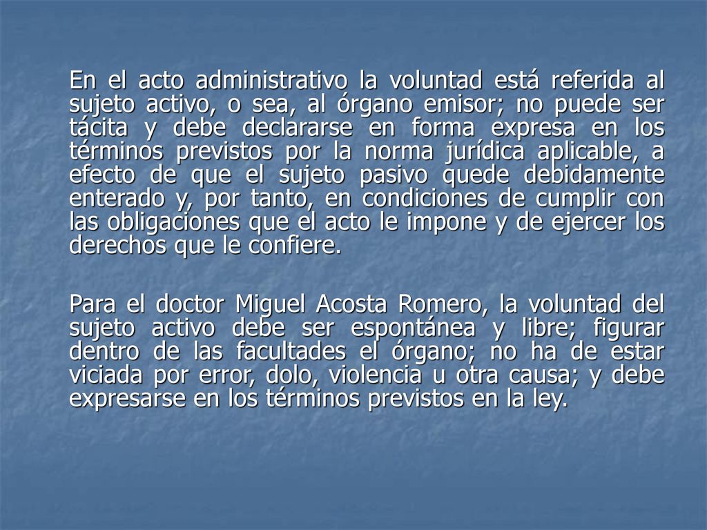 En el acto administrativo la voluntad está referida al sujeto activo, o sea, al órgano emisor; no puede ser tácita y debe declararse en forma expresa en los términos previstos por la norma jurídica aplicable, a efecto de que el sujeto pasivo quede debidamente enterado y, por tanto, en condiciones de cumplir con las obligaciones que el acto le impone y de ejercer los derechos que le confiere.