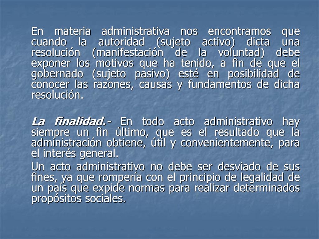 En materia administrativa nos encontramos que cuando la autoridad (sujeto activo) dicta una resolución (manifestación de la voluntad) debe exponer los motivos que ha tenido, a fin de que el gobernado (sujeto pasivo) esté en posibilidad de conocer las razones, causas y fundamentos de dicha resolución.
