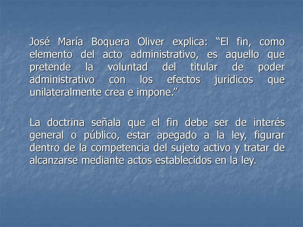 José María Boquera Oliver explica: El fin, como elemento del acto administrativo, es aquello que pretende la voluntad del titular de poder administrativo con los efectos jurídicos que unilateralmente crea e impone.