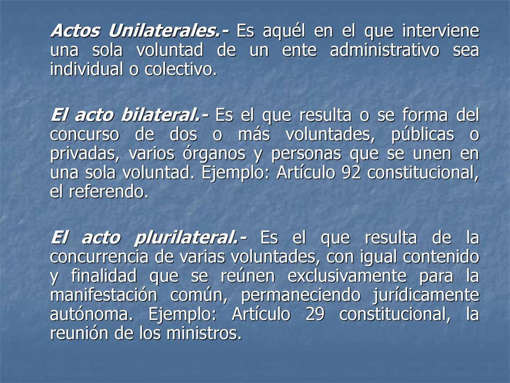Actos Unilaterales.- Es aquél en el que interviene una sola voluntad de un ente administrativo sea individual o colectivo.