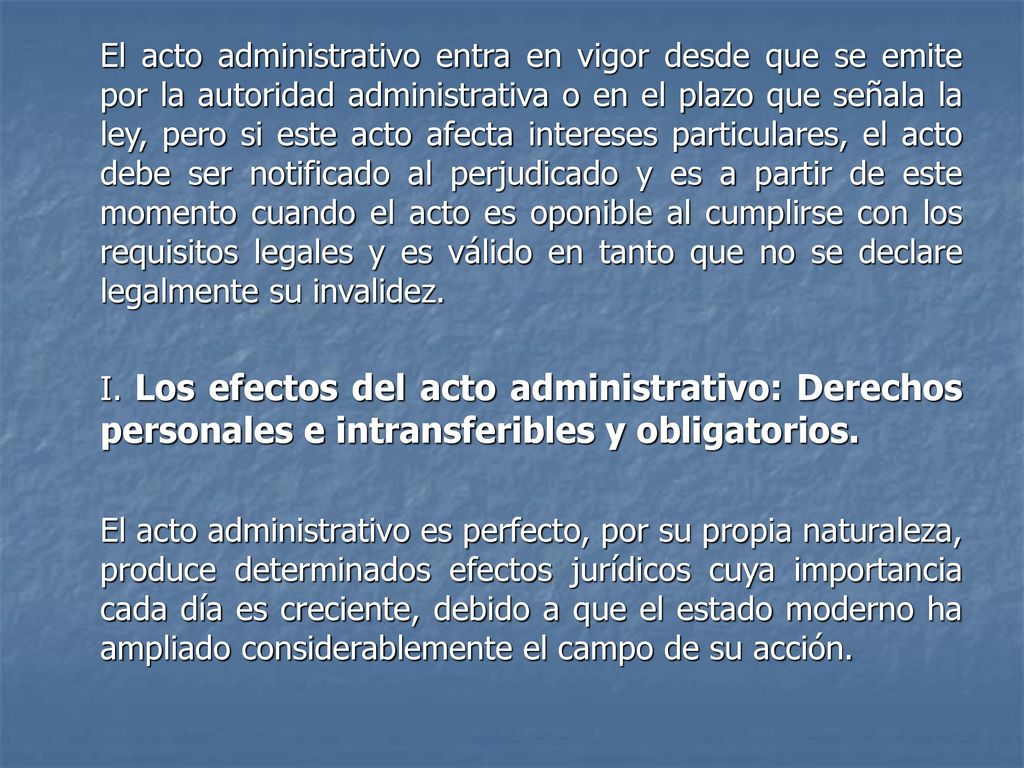 El acto administrativo entra en vigor desde que se emite por la autoridad administrativa o en el plazo que señala la ley, pero si este acto afecta intereses particulares, el acto debe ser notificado al perjudicado y es a partir de este momento cuando el acto es oponible al cumplirse con los requisitos legales y es válido en tanto que no se declare legalmente su invalidez.