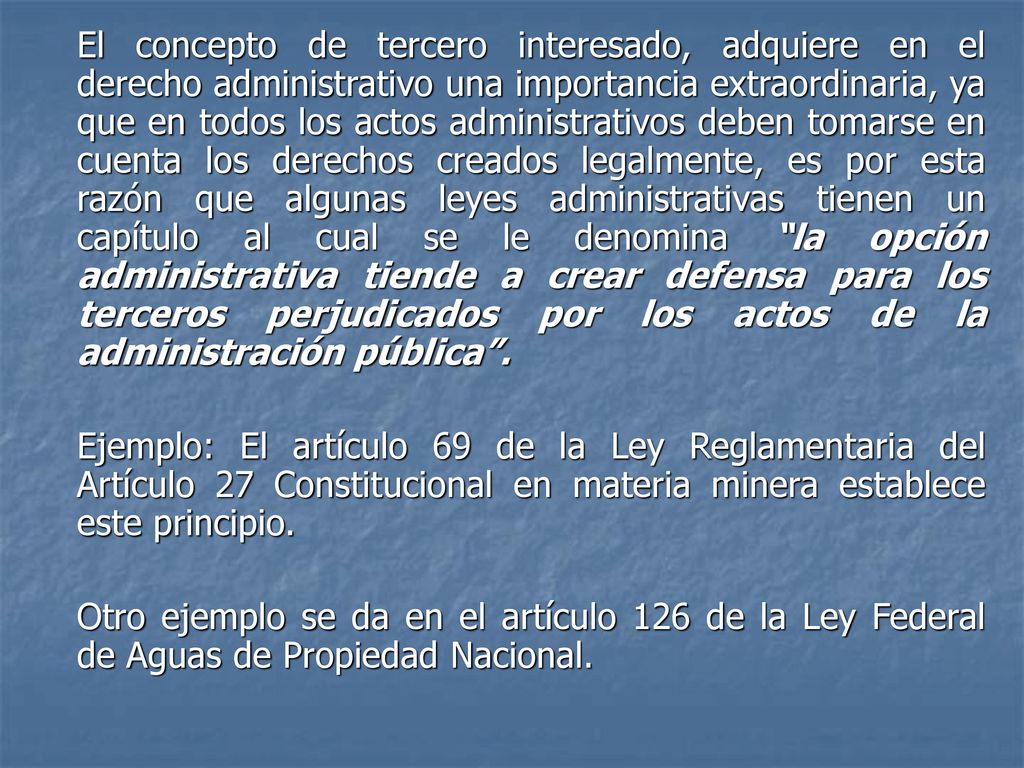 El concepto de tercero interesado, adquiere en el derecho administrativo una importancia extraordinaria, ya que en todos los actos administrativos deben tomarse en cuenta los derechos creados legalmente, es por esta razón que algunas leyes administrativas tienen un capítulo al cual se le denomina la opción administrativa tiende a crear defensa para los terceros perjudicados por los actos de la administración pública .