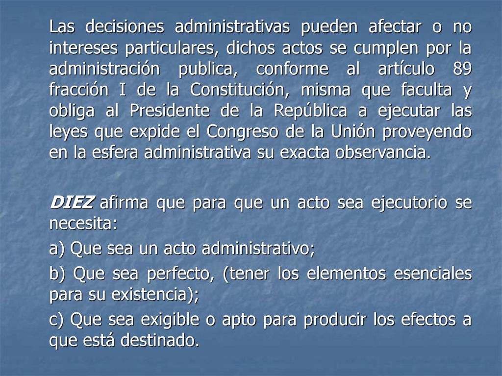 Las decisiones administrativas pueden afectar o no intereses particulares, dichos actos se cumplen por la administración publica, conforme al artículo 89 fracción I de la Constitución, misma que faculta y obliga al Presidente de la República a ejecutar las leyes que expide el Congreso de la Unión proveyendo en la esfera administrativa su exacta observancia.