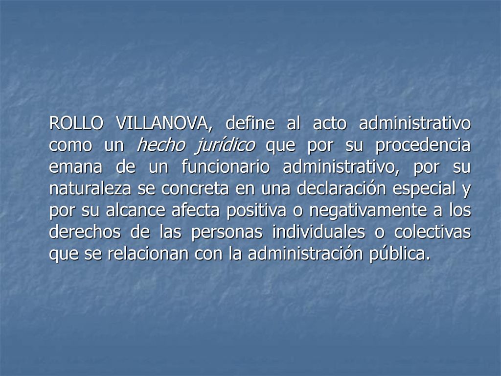 ROLLO VILLANOVA, define al acto administrativo como un hecho jurídico que por su procedencia emana de un funcionario administrativo, por su naturaleza se concreta en una declaración especial y por su alcance afecta positiva o negativamente a los derechos de las personas individuales o colectivas que se relacionan con la administración pública.