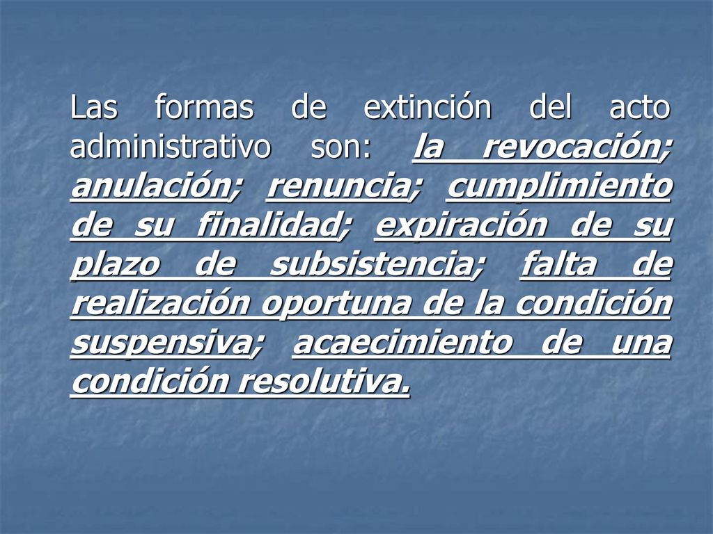 Las formas de extinción del acto administrativo son: la revocación; anulación; renuncia; cumplimiento de su finalidad; expiración de su plazo de subsistencia; falta de realización oportuna de la condición suspensiva; acaecimiento de una condición resolutiva.