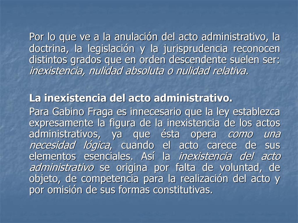 Por lo que ve a la anulación del acto administrativo, la doctrina, la legislación y la jurisprudencia reconocen distintos grados que en orden descendente suelen ser: inexistencia, nulidad absoluta o nulidad relativa.