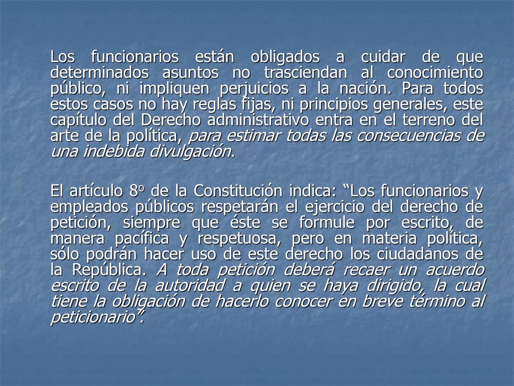 Los funcionarios están obligados a cuidar de que determinados asuntos no trasciendan al conocimiento público, ni impliquen perjuicios a la nación. Para todos estos casos no hay reglas fijas, ni principios generales, este capítulo del Derecho administrativo entra en el terreno del arte de la política, para estimar todas las consecuencias de una indebida divulgación.