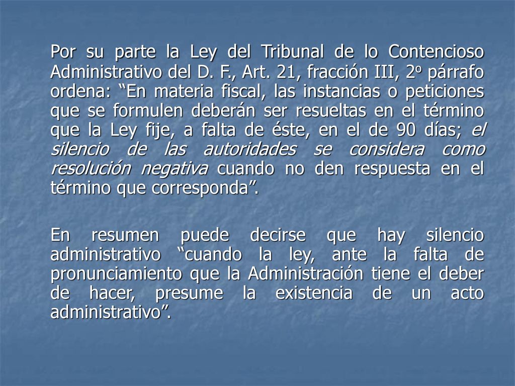 Por su parte la Ley del Tribunal de lo Contencioso Administrativo del D. F., Art. 21, fracción III, 2o párrafo ordena: En materia fiscal, las instancias o peticiones que se formulen deberán ser resueltas en el término que la Ley fije, a falta de éste, en el de 90 días; el silencio de las autoridades se considera como resolución negativa cuando no den respuesta en el término que corresponda .