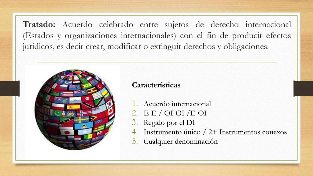 Tratado: Acuerdo celebrado entre sujetos de derecho internacional (Estados y organizaciones internacionales) con el fin de producir efectos jurídicos, es decir crear, modificar o extinguir derechos y obligaciones.