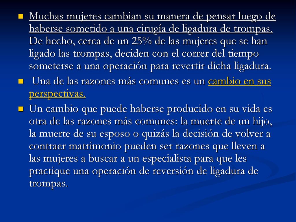 Muchas mujeres cambian su manera de pensar luego de haberse sometido a una cirugía de ligadura de trompas. De hecho, cerca de un 25% de las mujeres que se han ligado las trompas, deciden con el correr del tiempo someterse a una operación para revertir dicha ligadura.