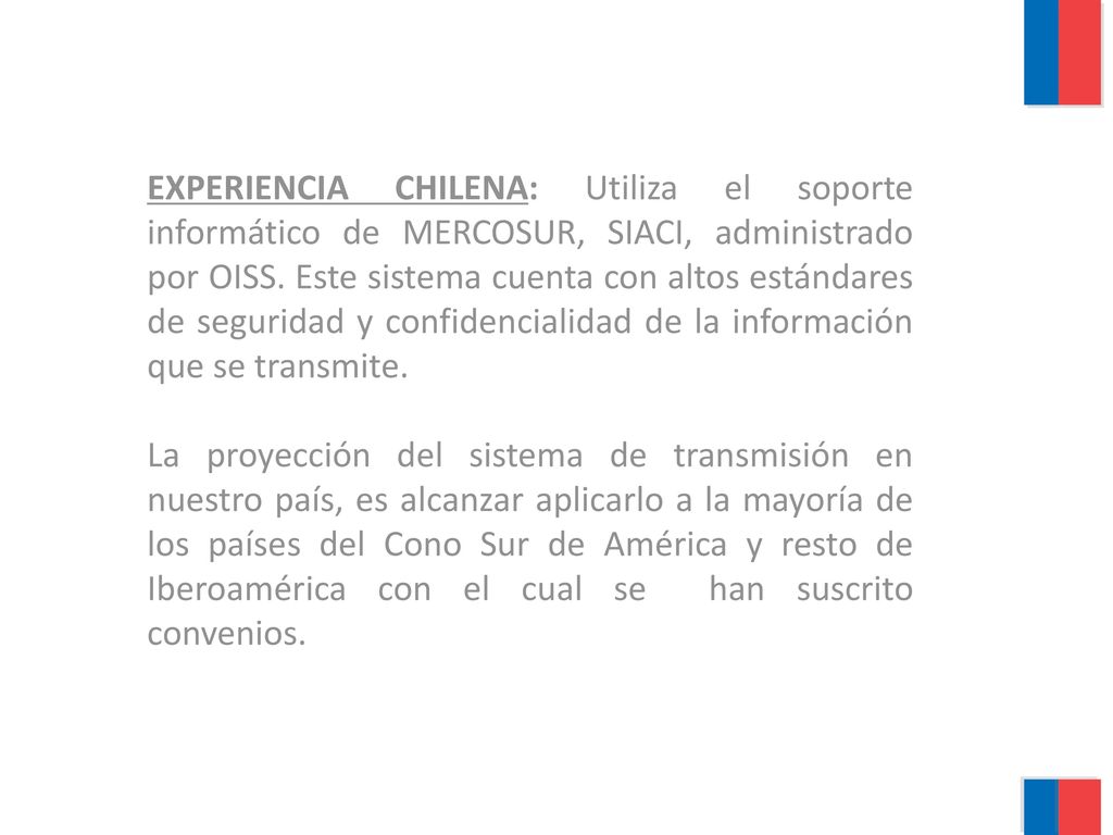 EXPERIENCIA CHILENA: Utiliza el soporte informático de MERCOSUR, SIACI, administrado por OISS. Este sistema cuenta con altos estándares de seguridad y confidencialidad de la información que se transmite.