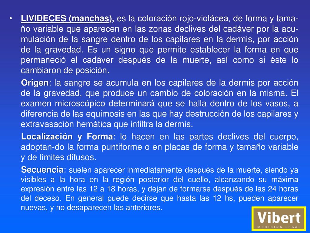 LIVIDECES (manchas), es la coloración rojo-violácea, de forma y tama-ño variable que aparecen en las zonas declives del cadáver por la acu-mulación de la sangre dentro de los capilares en la dermis, por acción de la gravedad. Es un signo que permite establecer la forma en que permaneció el cadáver después de la muerte, así como si éste lo cambiaron de posición.