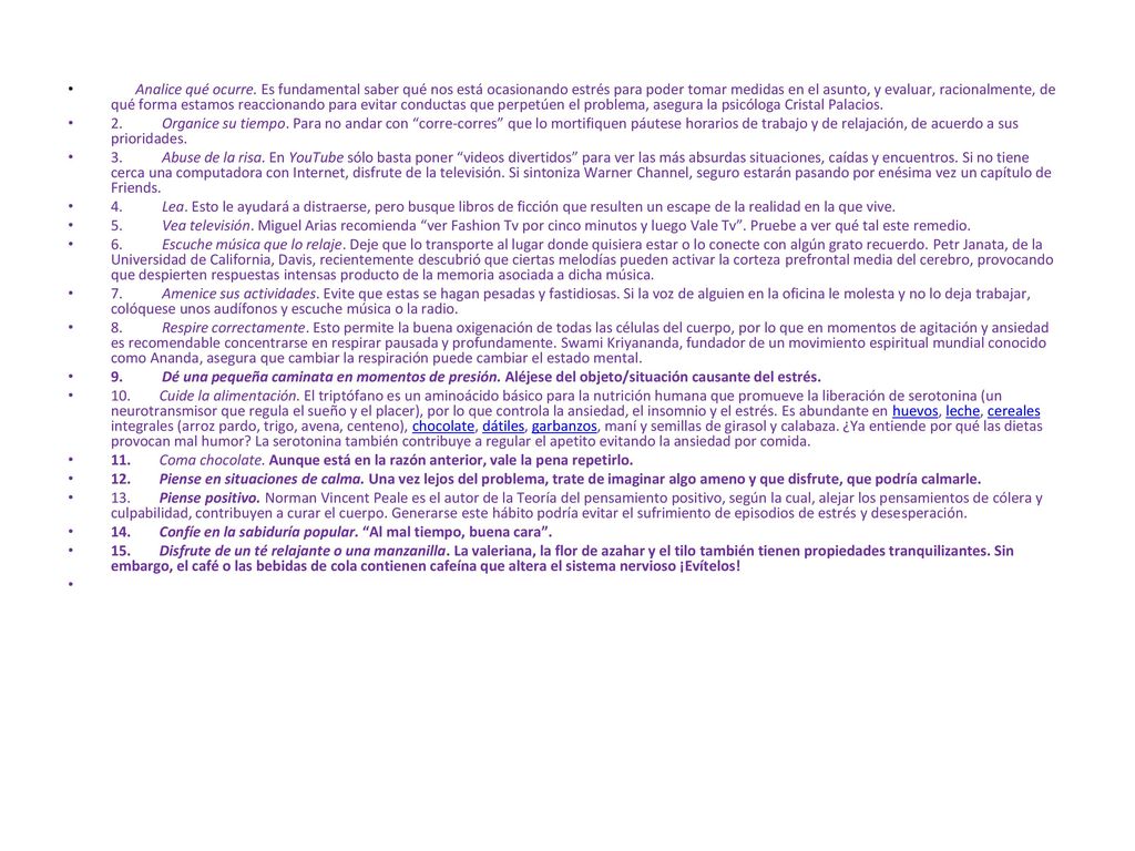 Analice qué ocurre. Es fundamental saber qué nos está ocasionando estrés para poder tomar medidas en el asunto, y evaluar, racionalmente, de qué forma estamos reaccionando para evitar conductas que perpetúen el problema, asegura la psicóloga Cristal Palacios.