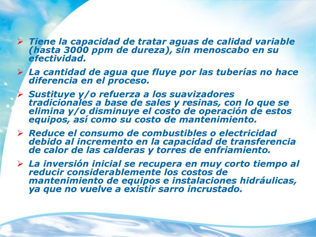 Tiene la capacidad de tratar aguas de calidad variable (hasta 3000 ppm de dureza), sin menoscabo en su efectividad.