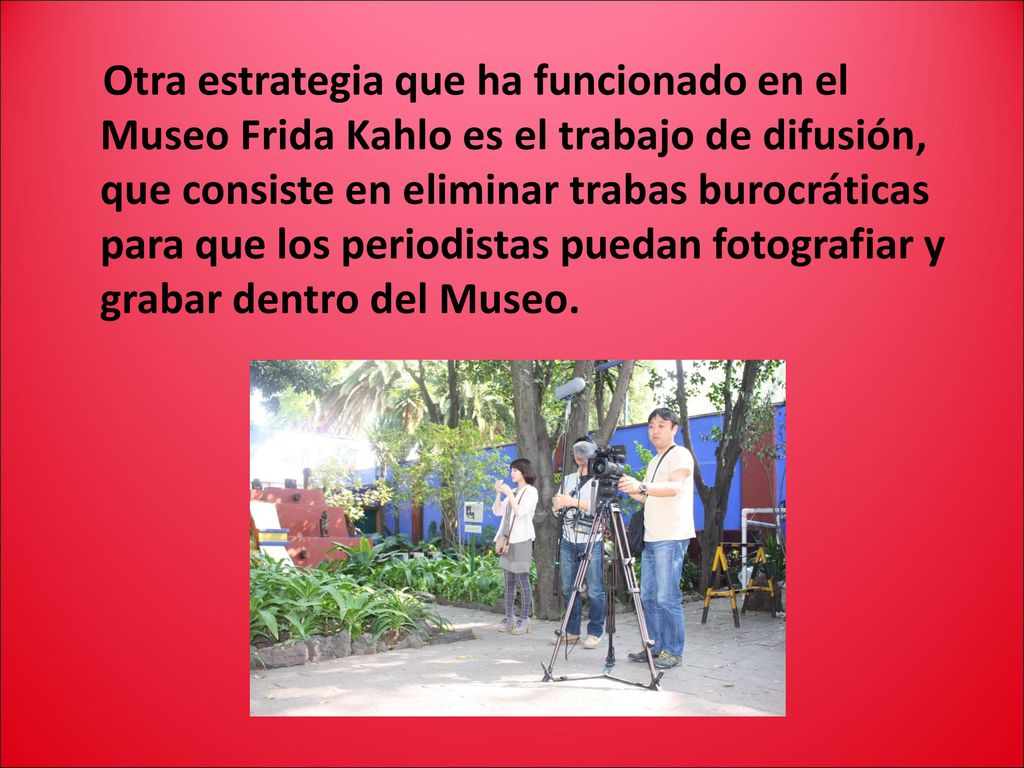 Otra estrategia que ha funcionado en el Museo Frida Kahlo es el trabajo de difusión, que consiste en eliminar trabas burocráticas para que los periodistas puedan fotografiar y grabar dentro del Museo.